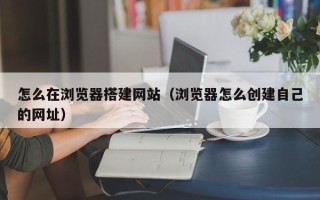 通辽怎么在浏览器搭建网站（浏览器怎么创建自己的网址）