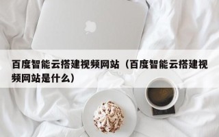 通辽百度智能云搭建视频网站（百度智能云搭建视频网站是什么）
